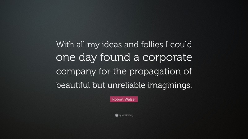 Robert Walser Quote: “With all my ideas and follies I could one day found a corporate company for the propagation of beautiful but unreliable imaginings.”