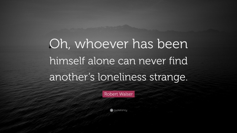 Robert Walser Quote: “Oh, whoever has been himself alone can never find another’s loneliness strange.”