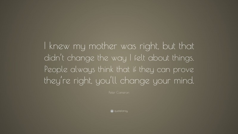 Peter Cameron Quote: “I knew my mother was right, but that didn’t change the way I felt about things. People always think that if they can prove they’re right, you’ll change your mind.”