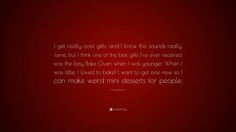 Ashley Benson Quote: “I get really cool gifts, and I know this sounds really lame, but I think one of the best gifts I’ve ever received was the Easy Bake Oven when I was younger. When I was little, I loved to bake! I want to get one now so I can make weird mini desserts for people.”