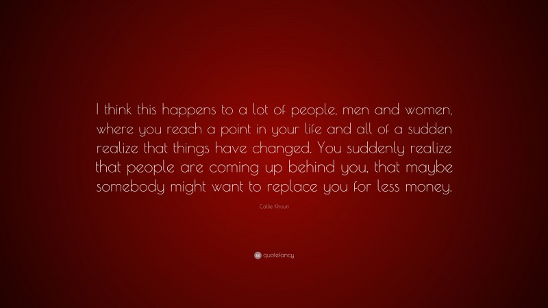 Callie Khouri Quote: “I think this happens to a lot of people, men and women, where you reach a point in your life and all of a sudden realize that things have changed. You suddenly realize that people are coming up behind you, that maybe somebody might want to replace you for less money.”