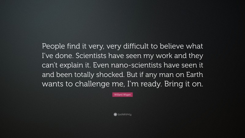 Willard Wigan Quote: “People find it very, very difficult to believe what I’ve done. Scientists have seen my work and they can’t explain it. Even nano-scientists have seen it and been totally shocked. But if any man on Earth wants to challenge me, I’m ready. Bring it on.”