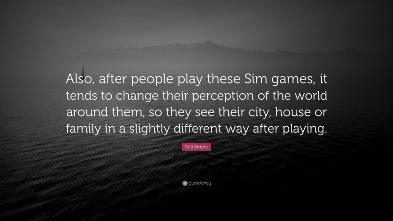 Will Wright Quote: “Also, after people play these Sim games, it tends to change their perception of the world around them, so they see their city, house or family in a slightly different way after playing.”