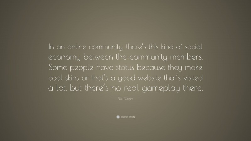 Will Wright Quote: “In an online community, there’s this kind of social economy between the community members. Some people have status because they make cool skins or that’s a good website that’s visited a lot, but there’s no real gameplay there.”