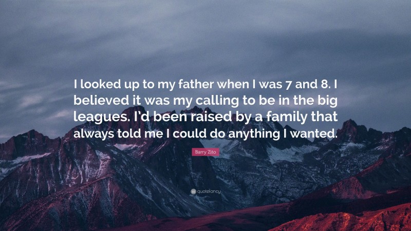 Barry Zito Quote: “I looked up to my father when I was 7 and 8. I believed it was my calling to be in the big leagues. I’d been raised by a family that always told me I could do anything I wanted.”