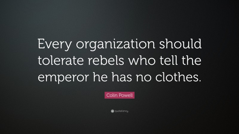Colin Powell Quote: “Every organization should tolerate rebels who tell the emperor he has no clothes.”