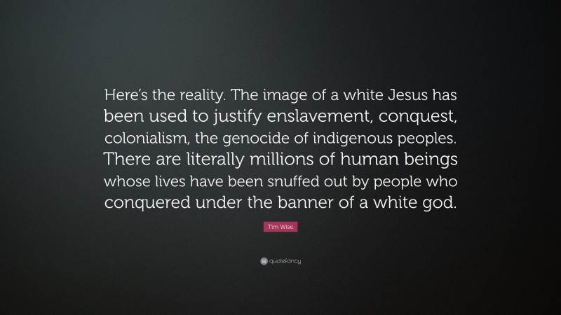 Tim Wise Quote: “Here’s the reality. The image of a white Jesus has been used to justify enslavement, conquest, colonialism, the genocide of indigenous peoples. There are literally millions of human beings whose lives have been snuffed out by people who conquered under the banner of a white god.”