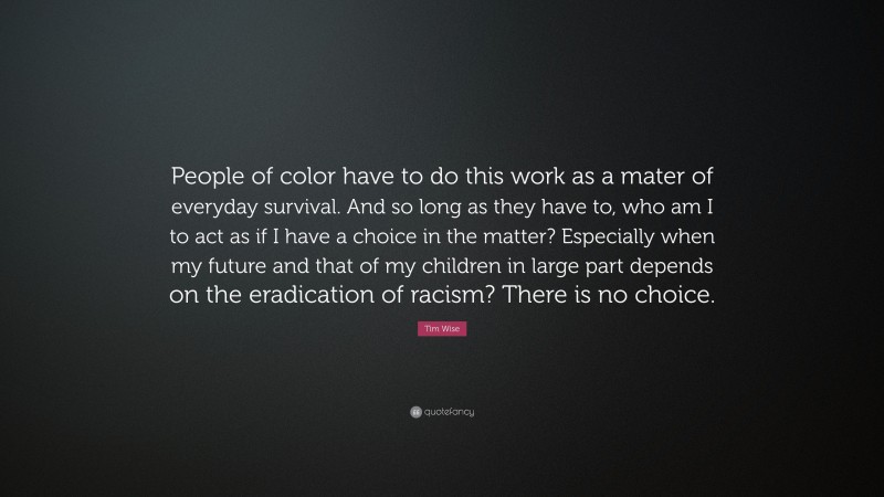 Tim Wise Quote: “People of color have to do this work as a mater of everyday survival. And so long as they have to, who am I to act as if I have a choice in the matter? Especially when my future and that of my children in large part depends on the eradication of racism? There is no choice.”