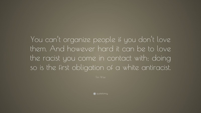 Tim Wise Quote: “You can’t organize people if you don’t love them. And however hard it can be to love the racist you come in contact with; doing so is the first obligation of a white antiracist.”