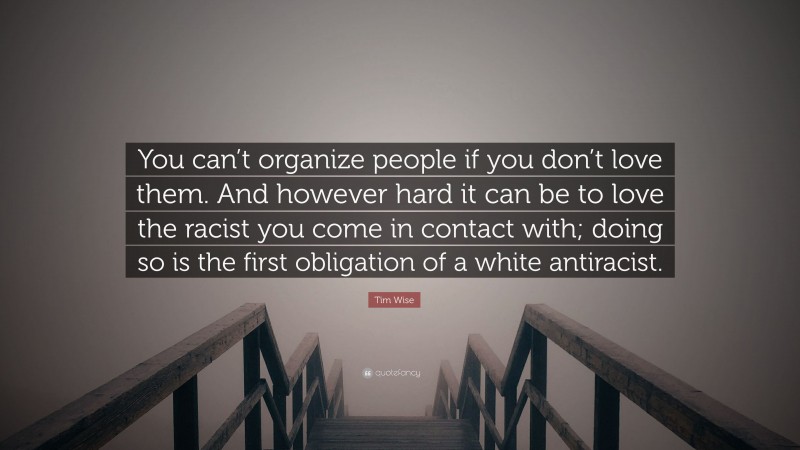 Tim Wise Quote: “You can’t organize people if you don’t love them. And however hard it can be to love the racist you come in contact with; doing so is the first obligation of a white antiracist.”