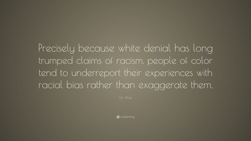 Tim Wise Quote: “Precisely because white denial has long trumped claims of racism, people of color tend to underreport their experiences with racial bias rather than exaggerate them.”