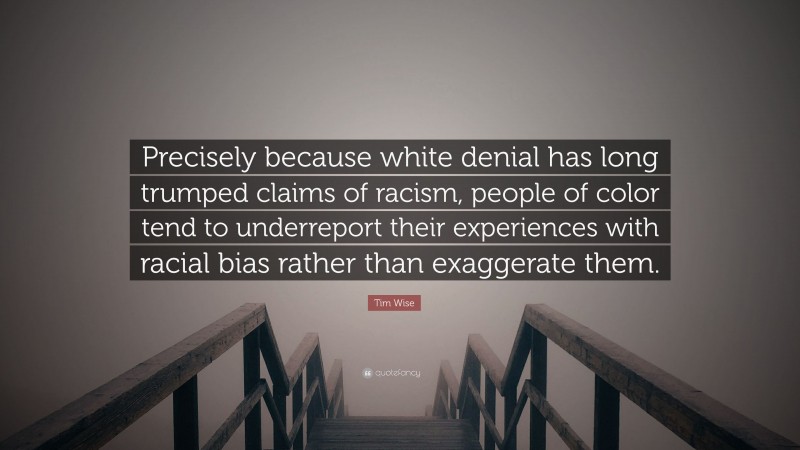 Tim Wise Quote: “Precisely because white denial has long trumped claims of racism, people of color tend to underreport their experiences with racial bias rather than exaggerate them.”