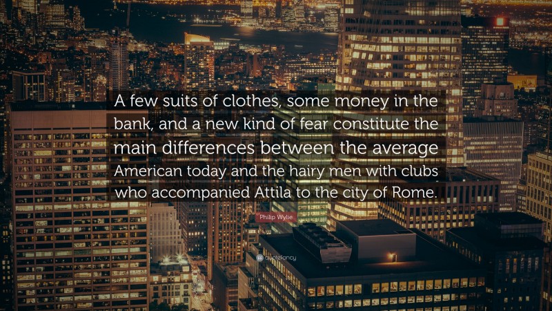 Philip Wylie Quote: “A few suits of clothes, some money in the bank, and a new kind of fear constitute the main differences between the average American today and the hairy men with clubs who accompanied Attila to the city of Rome.”