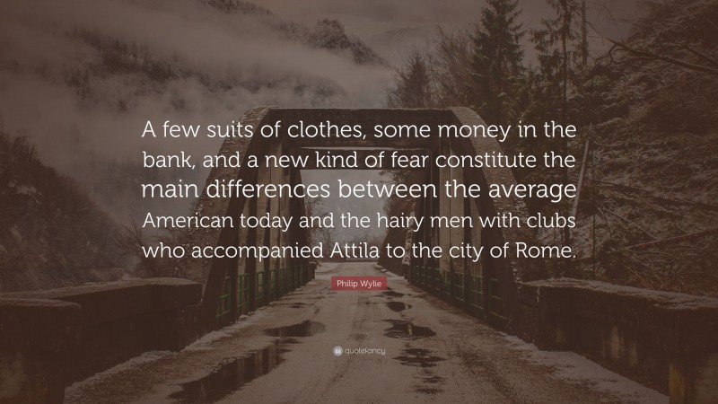 Philip Wylie Quote: “A few suits of clothes, some money in the bank, and a new kind of fear constitute the main differences between the average American today and the hairy men with clubs who accompanied Attila to the city of Rome.”