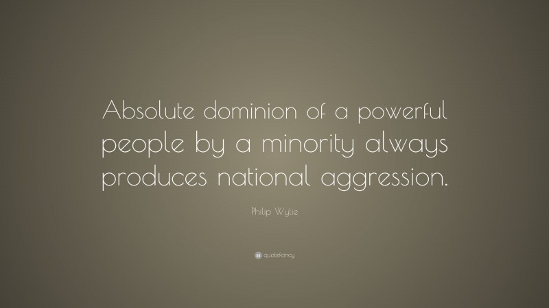 Philip Wylie Quote: “Absolute dominion of a powerful people by a minority always produces national aggression.”