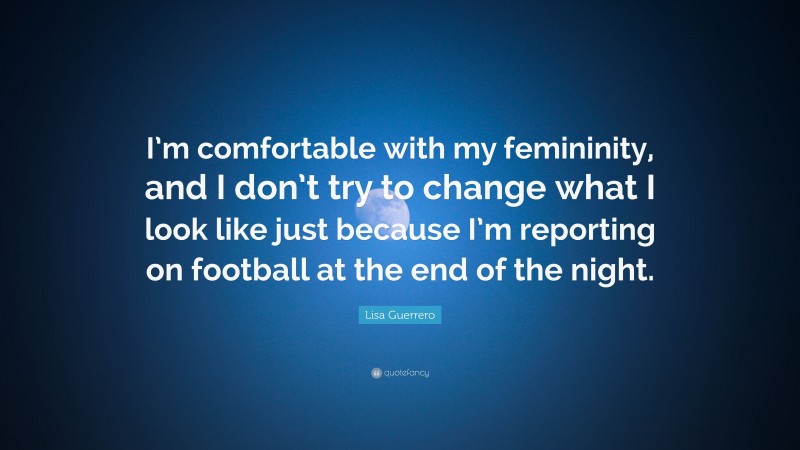 Lisa Guerrero Quote: “I’m comfortable with my femininity, and I don’t try to change what I look like just because I’m reporting on football at the end of the night.”