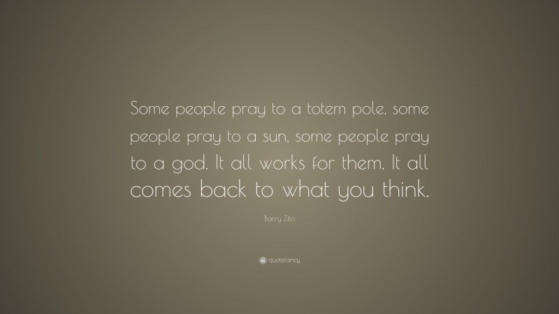Barry Zito Quote: “Some people pray to a totem pole, some people pray to a sun, some people pray to a god. It all works for them. It all comes back to what you think.”