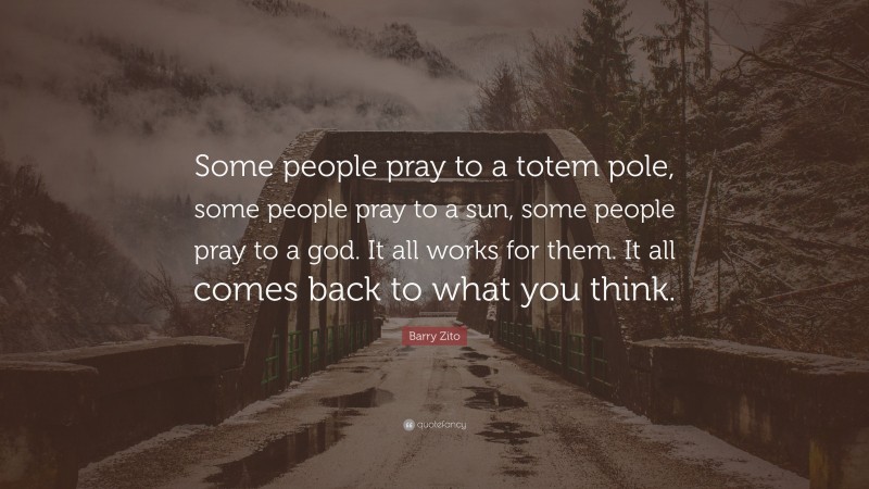Barry Zito Quote: “Some people pray to a totem pole, some people pray to a sun, some people pray to a god. It all works for them. It all comes back to what you think.”