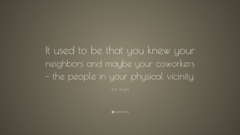Will Wright Quote: “It used to be that you knew your neighbors and maybe your coworkers – the people in your physical vicinity.”