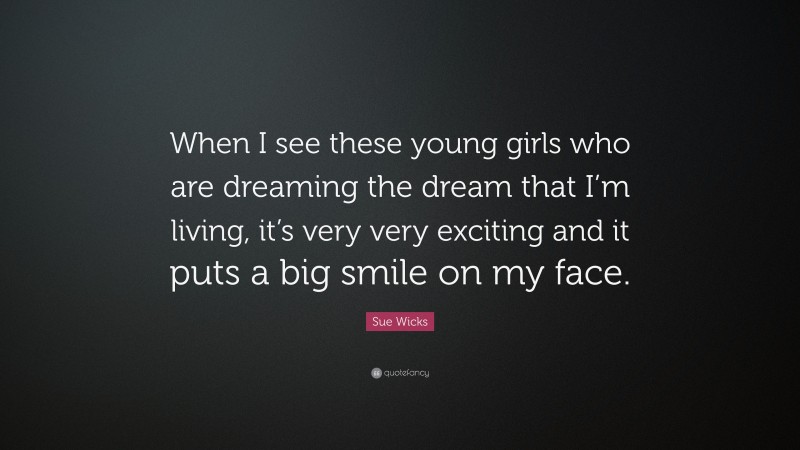 Sue Wicks Quote: “When I see these young girls who are dreaming the dream that I’m living, it’s very very exciting and it puts a big smile on my face.”