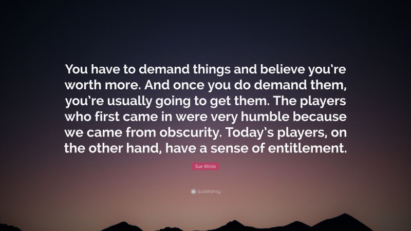 Sue Wicks Quote: “You have to demand things and believe you’re worth more. And once you do demand them, you’re usually going to get them. The players who first came in were very humble because we came from obscurity. Today’s players, on the other hand, have a sense of entitlement.”