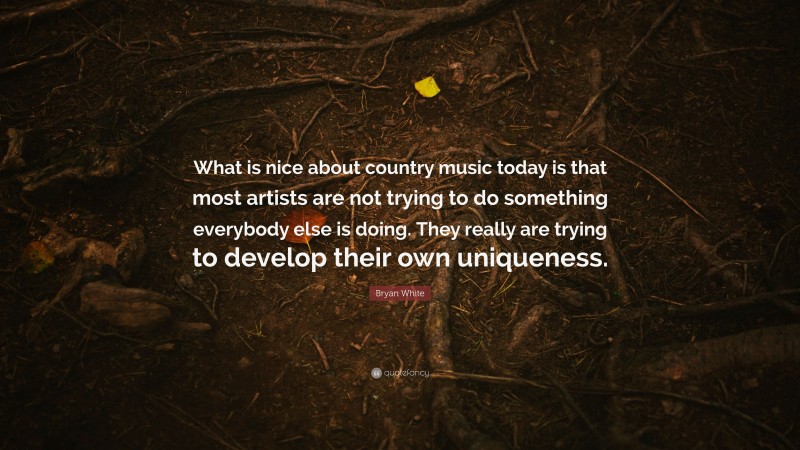 Bryan White Quote: “What is nice about country music today is that most artists are not trying to do something everybody else is doing. They really are trying to develop their own uniqueness.”