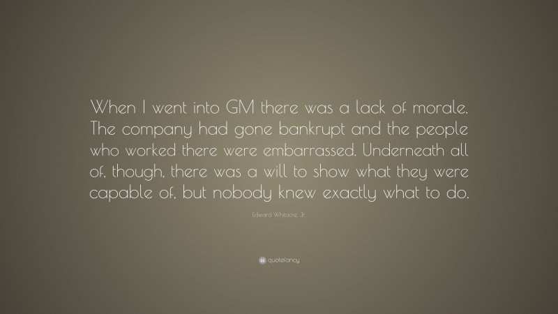 Edward Whitacre, Jr. Quote: “When I went into GM there was a lack of morale. The company had gone bankrupt and the people who worked there were embarrassed. Underneath all of, though, there was a will to show what they were capable of, but nobody knew exactly what to do.”