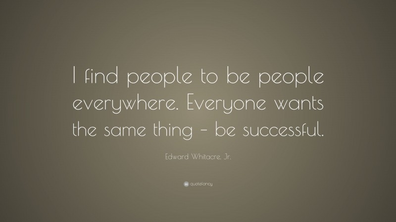 Edward Whitacre, Jr. Quote: “I find people to be people everywhere. Everyone wants the same thing – be successful.”
