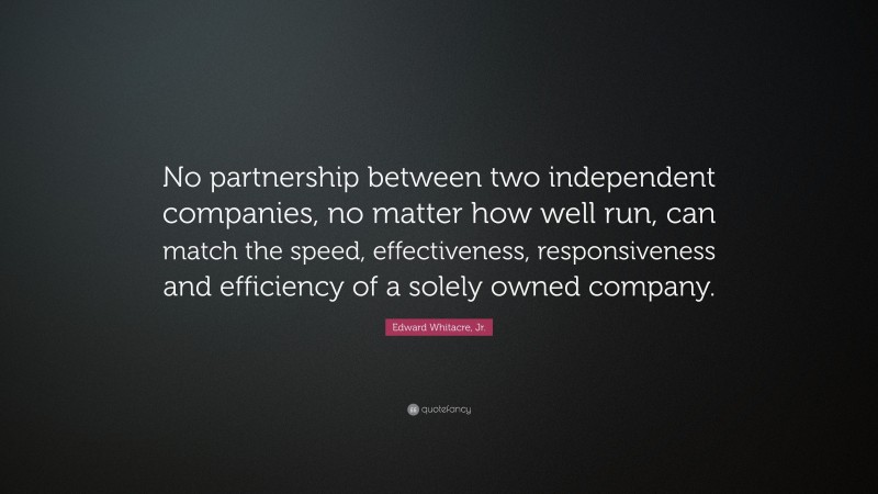 Edward Whitacre, Jr. Quote: “No partnership between two independent companies, no matter how well run, can match the speed, effectiveness, responsiveness and efficiency of a solely owned company.”