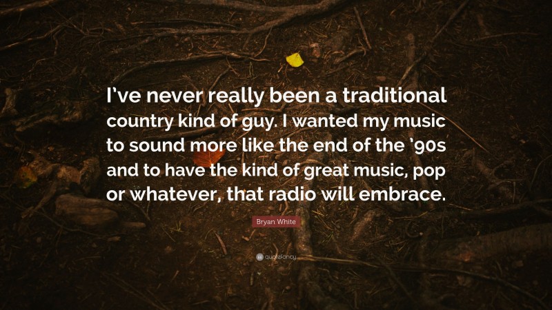 Bryan White Quote: “I’ve never really been a traditional country kind of guy. I wanted my music to sound more like the end of the ’90s and to have the kind of great music, pop or whatever, that radio will embrace.”