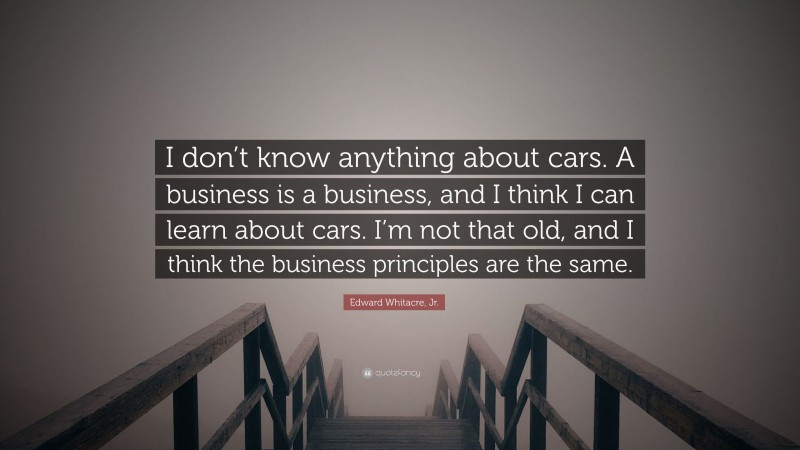 Edward Whitacre, Jr. Quote: “I don’t know anything about cars. A business is a business, and I think I can learn about cars. I’m not that old, and I think the business principles are the same.”