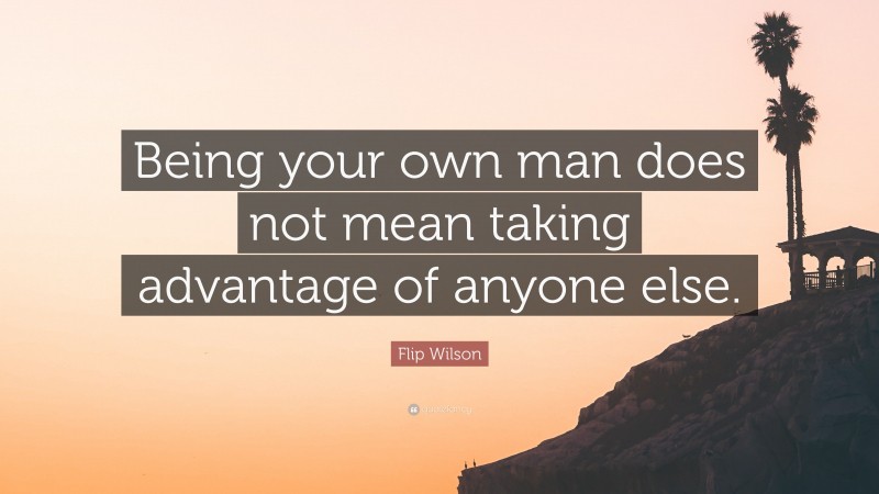 Flip Wilson Quote: “Being your own man does not mean taking advantage of anyone else.”