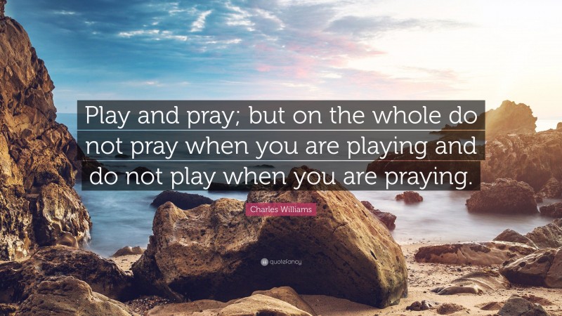 Charles Williams Quote: “Play and pray; but on the whole do not pray when you are playing and do not play when you are praying.”