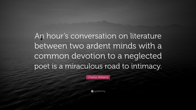 Charles Williams Quote: “An hour’s conversation on literature between two ardent minds with a common devotion to a neglected poet is a miraculous road to intimacy.”
