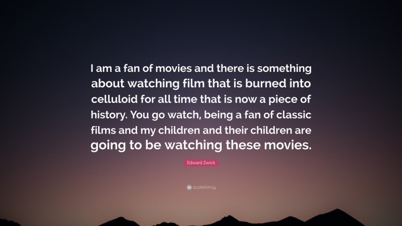 Edward Zwick Quote: “I am a fan of movies and there is something about watching film that is burned into celluloid for all time that is now a piece of history. You go watch, being a fan of classic films and my children and their children are going to be watching these movies.”