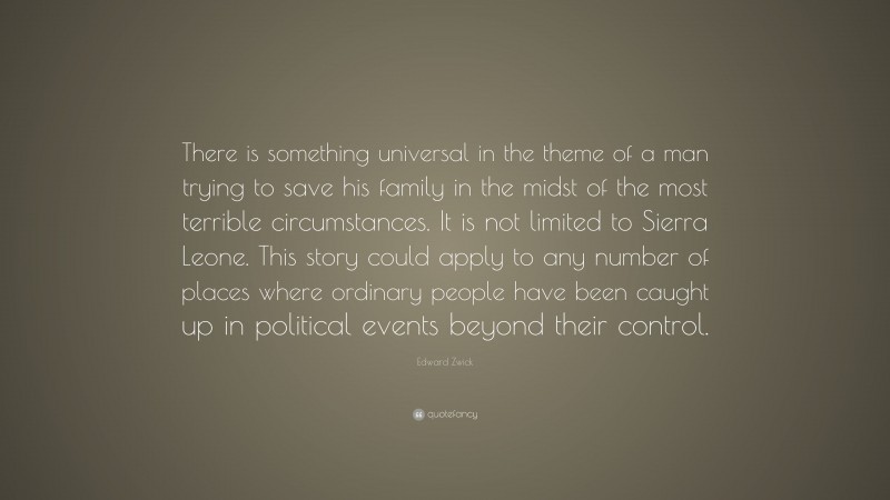 Edward Zwick Quote: “There is something universal in the theme of a man trying to save his family in the midst of the most terrible circumstances. It is not limited to Sierra Leone. This story could apply to any number of places where ordinary people have been caught up in political events beyond their control.”