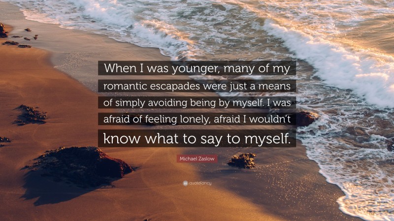 Michael Zaslow Quote: “When I was younger, many of my romantic escapades were just a means of simply avoiding being by myself. I was afraid of feeling lonely, afraid I wouldn’t know what to say to myself.”