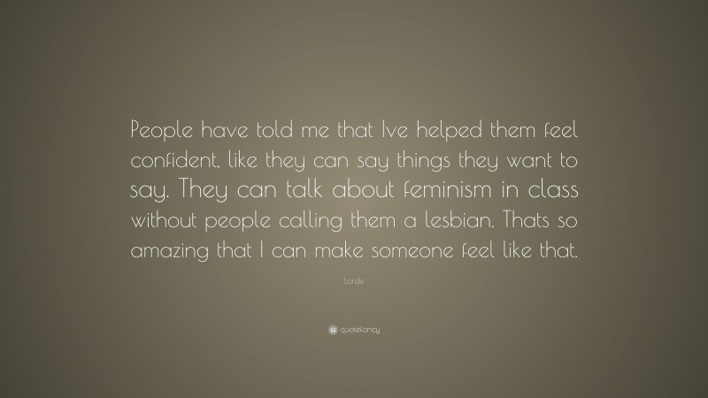 Lorde Quote: “People have told me that Ive helped them feel confident, like they can say things they want to say. They can talk about feminism in class without people calling them a lesbian. Thats so amazing that I can make someone feel like that.”