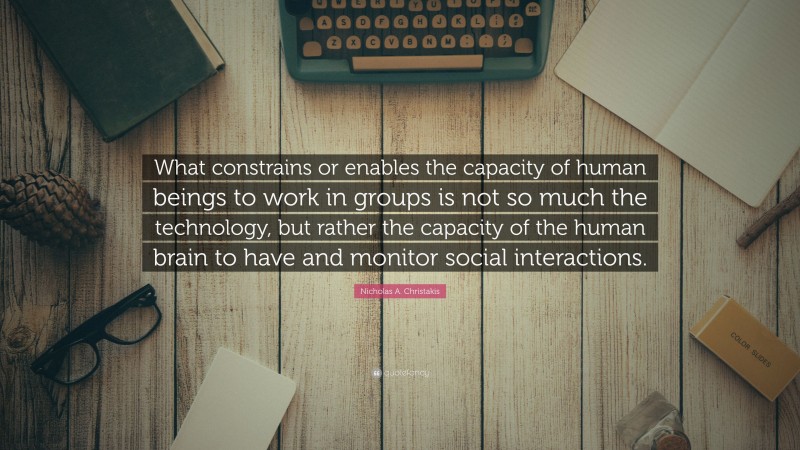 Nicholas A. Christakis Quote: “What constrains or enables the capacity of human beings to work in groups is not so much the technology, but rather the capacity of the human brain to have and monitor social interactions.”