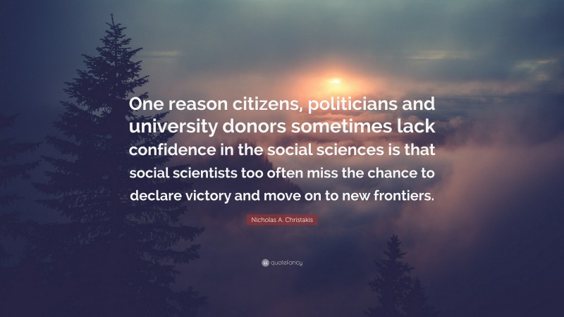 Nicholas A. Christakis Quote: “One reason citizens, politicians and university donors sometimes lack confidence in the social sciences is that social scientists too often miss the chance to declare victory and move on to new frontiers.”