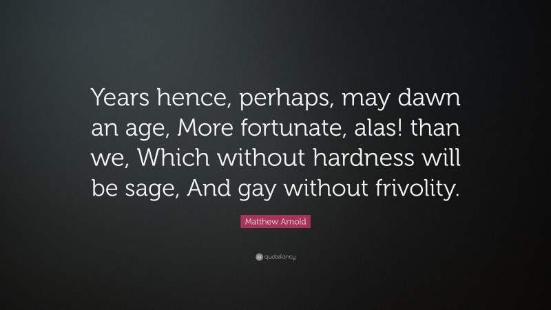 Matthew Arnold Quote: “Years hence, perhaps, may dawn an age, More fortunate, alas! than we, Which without hardness will be sage, And gay without frivolity.”