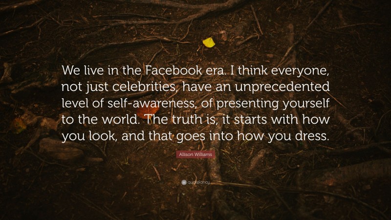 Allison Williams Quote: “We live in the Facebook era. I think everyone, not just celebrities, have an unprecedented level of self-awareness, of presenting yourself to the world. The truth is, it starts with how you look, and that goes into how you dress.”