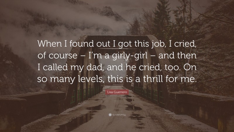 Lisa Guerrero Quote: “When I found out I got this job, I cried, of course – I’m a girly-girl – and then I called my dad, and he cried, too. On so many levels, this is a thrill for me.”