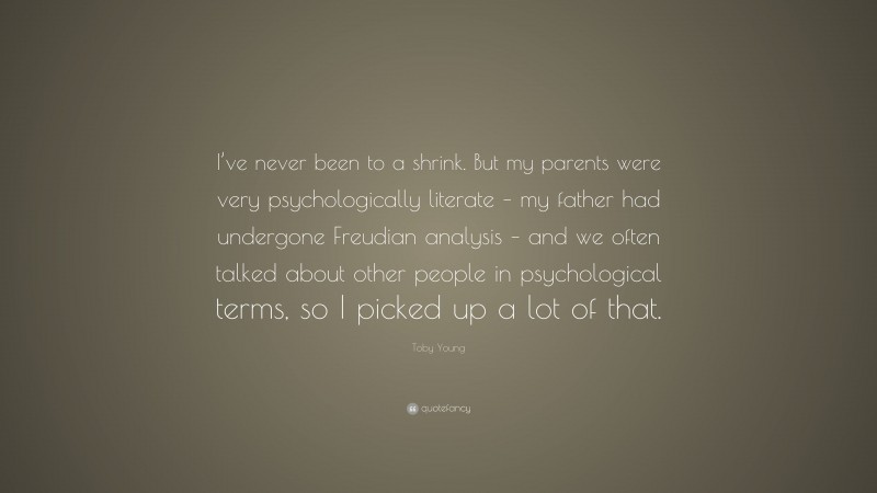 Toby Young Quote: “I’ve never been to a shrink. But my parents were very psychologically literate – my father had undergone Freudian analysis – and we often talked about other people in psychological terms, so I picked up a lot of that.”