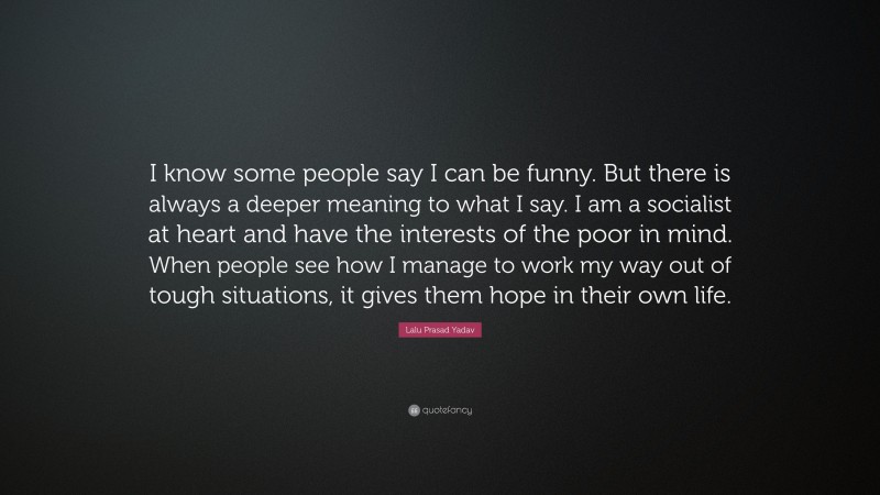 Lalu Prasad Yadav Quote: “I know some people say I can be funny. But there is always a deeper meaning to what I say. I am a socialist at heart and have the interests of the poor in mind. When people see how I manage to work my way out of tough situations, it gives them hope in their own life.”
