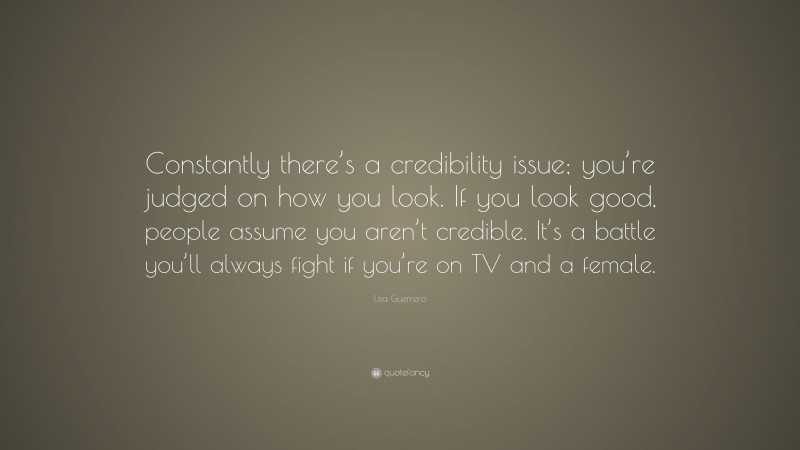 Lisa Guerrero Quote: “Constantly there’s a credibility issue; you’re judged on how you look. If you look good, people assume you aren’t credible. It’s a battle you’ll always fight if you’re on TV and a female.”