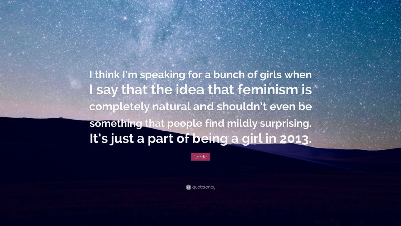 Lorde Quote: “I think I’m speaking for a bunch of girls when I say that the idea that feminism is completely natural and shouldn’t even be something that people find mildly surprising. It’s just a part of being a girl in 2013.”