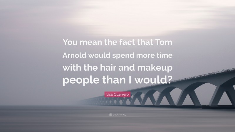 Lisa Guerrero Quote: “You mean the fact that Tom Arnold would spend more time with the hair and makeup people than I would?”