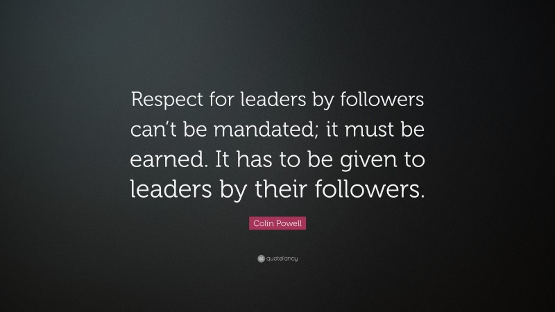 Colin Powell Quote: “Respect for leaders by followers can’t be mandated; it must be earned. It has to be given to leaders by their followers.”