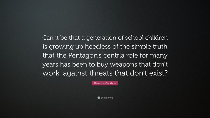Alexander Cockburn Quote: “Can it be that a generation of school children is growing up heedless of the simple truth that the Pentagon’s centrla role for many years has been to buy weapons that don’t work, against threats that don’t exist?”